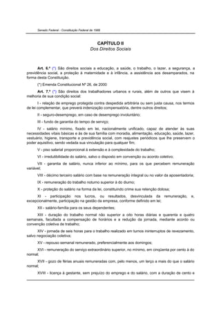 Senado Federal - Constituição Federal de 1988



                                              CAPÍTULO II
                                           Dos Direitos Sociais



      Art. 6.º (*) São direitos sociais a educação, a saúde, o trabalho, o lazer, a segurança, a
previdência social, a proteção à maternidade e à infância, a assistência aos desamparados, na
forma desta Constituição.
      (*) Emenda Constitucional Nº 26, de 2000
     Art. 7.º (*) São direitos dos trabalhadores urbanos e rurais, além de outros que visem à
melhoria de sua condição social:
       I - relação de emprego protegida contra despedida arbitrária ou sem justa causa, nos termos
de lei complementar, que preverá indenização compensatória, dentre outros direitos;
      II - seguro-desemprego, em caso de desemprego involuntário;
      III - fundo de garantia do tempo de serviço;
      IV - salário mínimo, fixado em lei, nacionalmente unificado, capaz de atender às suas
necessidades vitais básicas e às de sua família com moradia, alimentação, educação, saúde, lazer,
vestuário, higiene, transporte e previdência social, com reajustes periódicos que lhe preservem o
poder aquisitivo, sendo vedada sua vinculação para qualquer fim;
      V - piso salarial proporcional à extensão e à complexidade do trabalho;
      VI - irredutibilidade do salário, salvo o disposto em convenção ou acordo coletivo;
      VII - garantia de salário, nunca inferior ao mínimo, para os que percebem remuneração
variável;
      VIII - décimo terceiro salário com base na remuneração integral ou no valor da aposentadoria;
      IX - remuneração do trabalho noturno superior à do diurno;
      X - proteção do salário na forma da lei, constituindo crime sua retenção dolosa;
     XI - participação nos lucros, ou resultados, desvinculada da remuneração,                   e,
excepcionalmente, participação na gestão da empresa, conforme definido em lei;
      XII - salário-família para os seus dependentes;
     XIII - duração do trabalho normal não superior a oito horas diárias e quarenta e quatro
semanais, facultada a compensação de horários e a redução da jornada, mediante acordo ou
convenção coletiva de trabalho;
      XIV - jornada de seis horas para o trabalho realizado em turnos ininterruptos de revezamento,
salvo negociação coletiva;
      XV - repouso semanal remunerado, preferencialmente aos domingos;
      XVI - remuneração do serviço extraordinário superior, no mínimo, em cinqüenta por cento à do
normal;
      XVII - gozo de férias anuais remuneradas com, pelo menos, um terço a mais do que o salário
normal;
      XVIII - licença à gestante, sem prejuízo do emprego e do salário, com a duração de cento e
 