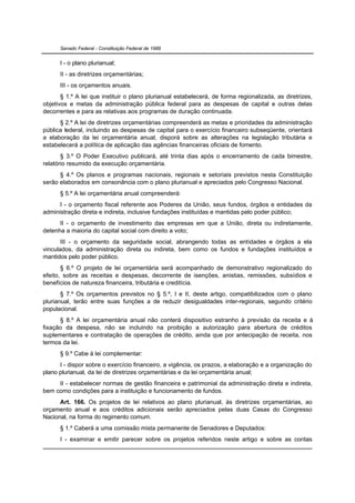 Senado Federal - Constituição Federal de 1988


      I - o plano plurianual;
      II - as diretrizes orçamentárias;
      III - os orçamentos anuais.
       § 1.º A lei que instituir o plano plurianual estabelecerá, de forma regionalizada, as diretrizes,
objetivos e metas da administração pública federal para as despesas de capital e outras delas
decorrentes e para as relativas aos programas de duração continuada.
      § 2.º A lei de diretrizes orçamentárias compreenderá as metas e prioridades da administração
pública federal, incluindo as despesas de capital para o exercício financeiro subseqüente, orientará
a elaboração da lei orçamentária anual, disporá sobre as alterações na legislação tributária e
estabelecerá a política de aplicação das agências financeiras oficiais de fomento.
       § 3.º O Poder Executivo publicará, até trinta dias após o encerramento de cada bimestre,
relatório resumido da execução orçamentária.
      § 4.º Os planos e programas nacionais, regionais e setoriais previstos nesta Constituição
serão elaborados em consonância com o plano plurianual e apreciados pelo Congresso Nacional.
      § 5.º A lei orçamentária anual compreenderá:
      I - o orçamento fiscal referente aos Poderes da União, seus fundos, órgãos e entidades da
administração direta e indireta, inclusive fundações instituídas e mantidas pelo poder público;
      II - o orçamento de investimento das empresas em que a União, direta ou indiretamente,
detenha a maioria do capital social com direito a voto;
       III - o orçamento da seguridade social, abrangendo todas as entidades e órgãos a ela
vinculados, da administração direta ou indireta, bem como os fundos e fundações instituídos e
mantidos pelo poder público.
       § 6.º O projeto de lei orçamentária será acompanhado de demonstrativo regionalizado do
efeito, sobre as receitas e despesas, decorrente de isenções, anistias, remissões, subsídios e
benefícios de natureza financeira, tributária e creditícia.
       § 7.º Os orçamentos previstos no § 5.º, I e II, deste artigo, compatibilizados com o plano
plurianual, terão entre suas funções a de reduzir desigualdades inter-regionais, segundo critério
populacional.
      § 8.º A lei orçamentária anual não conterá dispositivo estranho à previsão da receita e à
fixação da despesa, não se incluindo na proibição a autorização para abertura de créditos
suplementares e contratação de operações de crédito, ainda que por antecipação de receita, nos
termos da lei.
      § 9.º Cabe à lei complementar:
      I - dispor sobre o exercício financeiro, a vigência, os prazos, a elaboração e a organização do
plano plurianual, da lei de diretrizes orçamentárias e da lei orçamentária anual;
     II - estabelecer normas de gestão financeira e patrimonial da administração direta e indireta,
bem como condições para a instituição e funcionamento de fundos.
      Art. 166. Os projetos de lei relativos ao plano plurianual, às diretrizes orçamentárias, ao
orçamento anual e aos créditos adicionais serão apreciados pelas duas Casas do Congresso
Nacional, na forma do regimento comum.
      § 1.º Caberá a uma comissão mista permanente de Senadores e Deputados:
      I - examinar e emitir parecer sobre os projetos referidos neste artigo e sobre as contas
 