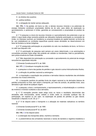 Senado Federal - Constituição Federal de 1988


      II - os direitos dos usuários;
      III - política tarifária;
      IV - a obrigação de manter serviço adequado.
       Art. 176. (*) As jazidas, em lavra ou não, e demais recursos minerais e os potenciais de
energia hidráulica constituem propriedade distinta da do solo, para efeito de exploração ou
aproveitamento, e pertencem à União, garantida ao concessionário a propriedade do produto da
lavra.
       § 1.º A pesquisa e a lavra de recursos minerais e o aproveitamento dos potenciais a que se
refere o caput deste artigo somente poderão ser efetuados mediante autorização ou concessão da
União, no interesse nacional, por brasileiros ou empresa brasileira de capital nacional, na forma da
lei, que estabelecerá as condições específicas quando essas atividades se desenvolverem em
faixa de fronteira ou terras indígenas.
      § 2.º É assegurada participação ao proprietário do solo nos resultados da lavra, na forma e
no valor que dispuser a lei.
     § 3.º A autorização de pesquisa será sempre por prazo determinado, e as autorizações e
concessões previstas neste artigo não poderão ser cedidas ou transferidas, total ou parcialmente,
sem prévia anuência do Poder concedente.
      § 4.º Não dependerá de autorização ou concessão o aproveitamento do potencial de energia
renovável de capacidade reduzida.
      (*) Emenda Constitucional Nº 6, de 1995
      Art. 177. (*) Constituem monopólio da União:
      I - a pesquisa e a lavra das jazidas de petróleo e gás natural e outros hidrocarbonetos fluidos;
      II - a refinação do petróleo nacional ou estrangeiro;
      III - a importação e exportação dos produtos e derivados básicos resultantes das atividades
previstas nos incisos anteriores;
       IV - o transporte marítimo do petróleo bruto de origem nacional ou de derivados básicos de
petróleo produzidos no País, bem assim o transporte, por meio de conduto, de petróleo bruto, seus
derivados e gás natural de qualquer origem;
      V - a pesquisa, a lavra, o enriquecimento, o reprocessamento, a industrialização e o comércio
de minérios e minerais nucleares e seus derivados.
       § 1.º O monopólio previsto neste artigo inclui os riscos e resultados decorrentes das
atividades nele mencionadas, sendo vedado à União ceder ou conceder qualquer tipo de
participação, em espécie ou em valor, na exploração de jazidas de petróleo ou gás natural,
ressalvado o disposto no art. 20, § 1.º
      § 2.º A lei disporá sobre o transporte e a utilização de materiais radioativos no território
nacional.
      (*) Emenda Constitucional Nº 9, de 1995
      (*) Emenda Constitucional Nº 33, de 2001
      Art. 178. (*) A lei disporá sobre:
      I - a ordenação dos transportes aéreo, marítimo e terrestre;
      II - a predominância dos armadores nacionais e navios de bandeira e registros brasileiros e
 