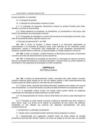 Senado Federal - Constituição Federal de 1988


do país exportador ou importador;
      III - o transporte de granéis;
      IV - a utilização de embarcações de pesca e outras.
      § 1.º A ordenação do transporte internacional cumprirá os acordos firmados pela União,
atendido o princípio de reciprocidade.
     § 2.º Serão brasileiros os armadores, os proprietários, os comandantes e dois terços, pelo
menos, dos tripulantes de embarcações nacionais.
      § 3.º A navegação de cabotagem e a interior são privativas de embarcações nacionais, salvo
caso de necessidade pública, segundo dispuser a lei.
      (*) Emenda Constitucional Nº 7, de 1995
       Art. 179. A União, os Estados, o Distrito Federal e os Municípios dispensarão às
microempresas e às empresas de pequeno porte, assim definidas em lei, tratamento jurídico
diferenciado, visando a incentivá-las pela simplificação de suas obrigações administrativas,
tributárias, previdenciárias e creditícias, ou pela eliminação ou redução destas por meio de lei.
       Art. 180. A União, os Estados, o Distrito Federal e os Municípios promoverão e incentivarão
o turismo como fator de desenvolvimento social e econômico.
       Art. 181. O atendimento de requisição de documento ou informação de natureza comercial,
feita por autoridade administrativa ou judiciária estrangeira, a pessoa física ou jurídica residente ou
domiciliada no País dependerá de autorização do Poder competente.


                                              CAPÍTULO II
                                            Da Política Urbana



      Art. 182. A política de desenvolvimento urbano, executada pelo poder público municipal,
conforme diretrizes gerais fixadas em lei, tem por objetivo ordenar o pleno desenvolvimento das
funções sociais da cidade e garantir o bem-estar de seus habitantes.
       § 1.º O plano diretor, aprovado pela Câmara Municipal, obrigatório para cidades com mais de
vinte mil habitantes, é o instrumento básico da política de desenvolvimento e de expansão urbana.
     § 2.º A propriedade urbana cumpre sua função social quando atende às exigências
fundamentais de ordenação da cidade expressas no plano diretor.
       § 3.º As desapropriações de imóveis urbanos serão feitas com prévia e justa indenização em
dinheiro.
       § 4.º É facultado ao poder público municipal, mediante lei específica para área incluída no
plano diretor, exigir, nos termos da lei federal, do proprietário do solo urbano não edificado,
subutilizado ou não utilizado que promova seu adequado aproveitamento, sob pena,
sucessivamente, de:
      I - parcelamento ou edificação compulsórios;
      II - imposto sobre a propriedade predial e territorial urbana progressivo no tempo;
      III - desapropriação com pagamento mediante títulos da dívida pública de emissão
previamente aprovada pelo Senado Federal, com prazo de resgate de até dez anos, em parcelas
 