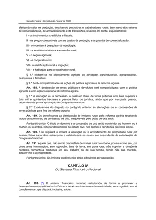 Senado Federal - Constituição Federal de 1988


efetiva do setor de produção, envolvendo produtores e trabalhadores rurais, bem como dos setores
de comercialização, de armazenamento e de transportes, levando em conta, especialmente:
      I - os instrumentos creditícios e fiscais;
      II - os preços compatíveis com os custos de produção e a garantia de comercialização;
      III - o incentivo à pesquisa e à tecnologia;
      IV - a assistência técnica e extensão rural;
      V - o seguro agrícola;
      VI - o cooperativismo;
      VII - a eletrificação rural e irrigação;
      VIII - a habitação para o trabalhador rural.
     § 1.º Incluem-se no planejamento agrícola as atividades agroindustriais, agropecuárias,
pesqueiras e florestais.
      § 2.º Serão compatibilizadas as ações de política agrícola e de reforma agrária.
      Art. 188. A destinação de terras públicas e devolutas será compatibilizada com a política
agrícola e com o plano nacional de reforma agrária.
      § 1.º A alienação ou a concessão, a qualquer título, de terras públicas com área superior a
dois mil e quinhentos hectares a pessoa física ou jurídica, ainda que por interposta pessoa,
dependerá de prévia aprovação do Congresso Nacional.
       § 2.º Excetuam-se do disposto no parágrafo anterior as alienações ou as concessões de
terras públicas para fins de reforma agrária.
        Art. 189. Os beneficiários da distribuição de imóveis rurais pela reforma agrária receberão
títulos de domínio ou de concessão de uso, inegociáveis pelo prazo de dez anos.
     Parágrafo único. O título de domínio e a concessão de uso serão conferidos ao homem ou à
mulher, ou a ambos, independentemente do estado civil, nos termos e condições previstos em lei.
     Art. 190. A lei regulará e limitará a aquisição ou o arrendamento de propriedade rural por
pessoa física ou jurídica estrangeira e estabelecerá os casos que dependerão de autorização do
Congresso Nacional.
      Art. 191. Aquele que, não sendo proprietário de imóvel rural ou urbano, possua como seu, por
cinco anos ininterruptos, sem oposição, área de terra, em zona rural, não superior a cinqüenta
hectares, tornando-a produtiva por seu trabalho ou de sua família, tendo nela sua moradia,
adquirir-lhe-á a propriedade.
      Parágrafo único. Os imóveis públicos não serão adquiridos por usucapião.


                                           CAPÍTULO IV
                                   Do Sistema Financeiro Nacional



     Art. 192. (*) O sistema financeiro nacional, estruturado de forma a promover o
desenvolvimento equilibrado do País e a servir aos interesses da coletividade, será regulado em lei
complementar, que disporá, inclusive, sobre:
 