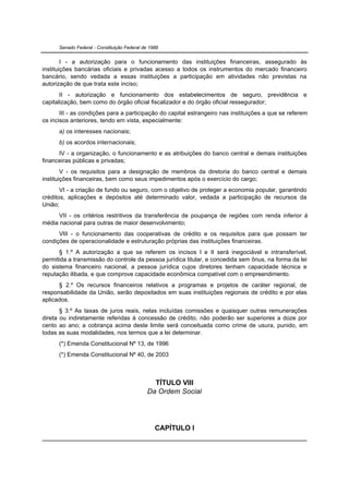 Senado Federal - Constituição Federal de 1988


        I - a autorização para o funcionamento das instituições financeiras, assegurado às
instituições bancárias oficiais e privadas acesso a todos os instrumentos do mercado financeiro
bancário, sendo vedada a essas instituições a participação em atividades não previstas na
autorização de que trata este inciso;
       II - autorização e funcionamento dos estabelecimentos de seguro, previdência e
capitalização, bem como do órgão oficial fiscalizador e do órgão oficial ressegurador;
       III - as condições para a participação do capital estrangeiro nas instituições a que se referem
os incisos anteriores, tendo em vista, especialmente:
      a) os interesses nacionais;
      b) os acordos internacionais;
      IV - a organização, o funcionamento e as atribuições do banco central e demais instituições
financeiras públicas e privadas;
        V - os requisitos para a designação de membros da diretoria do banco central e demais
instituições financeiras, bem como seus impedimentos após o exercício do cargo;
       VI - a criação de fundo ou seguro, com o objetivo de proteger a economia popular, garantindo
créditos, aplicações e depósitos até determinado valor, vedada a participação de recursos da
União;
      VII - os critérios restritivos da transferência de poupança de regiões com renda inferior à
média nacional para outras de maior desenvolvimento;
      VIII - o funcionamento das cooperativas de crédito e os requisitos para que possam ter
condições de operacionalidade e estruturação próprias das instituições financeiras.
      § 1.º A autorização a que se referem os incisos I e II será inegociável e intransferível,
permitida a transmissão do controle da pessoa jurídica titular, e concedida sem ônus, na forma da lei
do sistema financeiro nacional, a pessoa jurídica cujos diretores tenham capacidade técnica e
reputação ilibada, e que comprove capacidade econômica compatível com o empreendimento.
      § 2.º Os recursos financeiros relativos a programas e projetos de caráter regional, de
responsabilidade da União, serão depositados em suas instituições regionais de crédito e por elas
aplicados.
       § 3.º As taxas de juros reais, nelas incluídas comissões e quaisquer outras remunerações
direta ou indiretamente referidas à concessão de crédito, não poderão ser superiores a doze por
cento ao ano; a cobrança acima deste limite será conceituada como crime de usura, punido, em
todas as suas modalidades, nos termos que a lei determinar.
      (*) Emenda Constitucional Nº 13, de 1996
      (*) Emenda Constitucional Nº 40, de 2003



                                                TÍTULO VIII
                                              Da Ordem Social




                                                 CAPÍTULO I
 