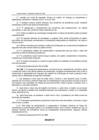 Senado Federal - Constituição Federal de 1988


     V - pensão por morte de segurado, homem ou mulher, ao cônjuge ou companheiro e
dependentes, obedecido o disposto no § 5.º e no art. 202.
       § 1.º Qualquer pessoa poderá participar dos benefícios da previdência social, mediante
contribuição na forma dos planos previdenciários.
     § 2.º É assegurado o reajustamento dos benefícios para preservar-lhes, em caráter
permanente, o valor real, conforme critérios definidos em lei.
     § 3.º Todos os salários de contribuição considerados no cálculo de benefício serão corrigidos
monetariamente.
      § 4.º Os ganhos habituais do empregado, a qualquer título, serão incorporados ao salário
para efeito de contribuição previdenciária e conseqüente repercussão em benefícios, nos casos e
na forma da lei.
      § 5.º Nenhum benefício que substitua o salário de contribuição ou o rendimento do trabalho do
segurado terá valor mensal inferior ao salário mínimo.
      § 6.º A gratificação natalina dos aposentados e pensionistas terá por base o valor dos
proventos do mês de dezembro de cada ano.
      § 7.º A previdência social manterá seguro coletivo, de caráter complementar e facultativo,
custeado por contribuições adicionais.
      § 8.º É vedado subvenção ou auxílio do poder público às entidades de previdência privada
com fins lucrativos.
      (*) Emenda Constitucional Nº 20, de 1998
      Art. 202. (*) É assegurada aposentadoria, nos termos da lei, calculando-se o benefício sobre
a média dos trinta e seis últimos salários de contribuição, corrigidos monetariamente mês a mês, e
comprovada a regularidade dos reajustes dos salários de contribuição de modo a preservar seus
valores reais e obedecidas as seguintes condições:
      I - aos sessenta e cinco anos de idade, para o homem, e aos sessenta, para a mulher,
reduzido em cinco anos o limite de idade para os trabalhadores rurais de ambos os sexos e para os
que exerçam suas atividades em regime de economia familiar, neste incluídos o produtor rural, o
garimpeiro e o pescador artesanal;
        II - após trinta e cinco anos de trabalho, ao homem, e, após trinta, à mulher, ou em tempo
inferior, se sujeitos a trabalho sob condições especiais, que prejudiquem a saúde ou a integridade
física, definidas em lei;
      III - após trinta anos, ao professor, e após vinte e cinco, à professora, por efetivo exercício
de função de magistério.
       § 1.º É facultada aposentadoria proporcional, após trinta anos de trabalho, ao homem, e após
vinte e cinco, à mulher.
       § 2.º Para efeito de aposentadoria, é assegurada a contagem recíproca do tempo de
contribuição na administração pública e na atividade privada, rural e urbana, hipótese em que os
diversos sistemas de previdência social se compensarão financeiramente, segundo critérios
estabelecidos em lei.
      (*) Emenda Constitucional Nº 20, de 1998


                                                  SEÇÃO IV
 