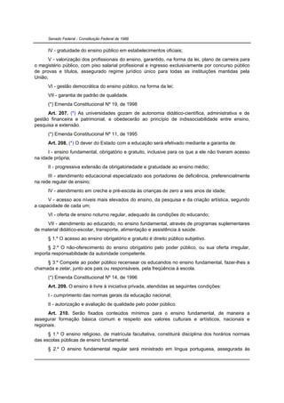 Senado Federal - Constituição Federal de 1988


      IV - gratuidade do ensino público em estabelecimentos oficiais;
      V - valorização dos profissionais do ensino, garantido, na forma da lei, plano de carreira para
o magistério público, com piso salarial profissional e ingresso exclusivamente por concurso público
de provas e títulos, assegurado regime jurídico único para todas as instituições mantidas pela
União;
      VI - gestão democrática do ensino público, na forma da lei;
      VII - garantia de padrão de qualidade.
      (*) Emenda Constitucional Nº 19, de 1998
      Art. 207. (*) As universidades gozam de autonomia didático-científica, administrativa e de
gestão financeira e patrimonial, e obedecerão ao princípio de indissociabilidade entre ensino,
pesquisa e extensão.
      (*) Emenda Constitucional Nº 11, de 1995
      Art. 208. (*) O dever do Estado com a educação será efetivado mediante a garantia de:
      I - ensino fundamental, obrigatório e gratuito, inclusive para os que a ele não tiveram acesso
na idade própria;
      II - progressiva extensão da obrigatoriedade e gratuidade ao ensino médio;
      III - atendimento educacional especializado aos portadores de deficiência, preferencialmente
na rede regular de ensino;
      IV - atendimento em creche e pré-escola às crianças de zero a seis anos de idade;
      V - acesso aos níveis mais elevados do ensino, da pesquisa e da criação artística, segundo
a capacidade de cada um;
      VI - oferta de ensino noturno regular, adequado às condições do educando;
     VII - atendimento ao educando, no ensino fundamental, através de programas suplementares
de material didático-escolar, transporte, alimentação e assistência à saúde.
      § 1.º O acesso ao ensino obrigatório e gratuito é direito público subjetivo.
      § 2.º O não-oferecimento do ensino obrigatório pelo poder público, ou sua oferta irregular,
importa responsabilidade da autoridade competente.
     § 3.º Compete ao poder público recensear os educandos no ensino fundamental, fazer-lhes a
chamada e zelar, junto aos pais ou responsáveis, pela freqüência à escola.
      (*) Emenda Constitucional Nº 14, de 1996
      Art. 209. O ensino é livre à iniciativa privada, atendidas as seguintes condições:
      I - cumprimento das normas gerais da educação nacional;
      II - autorização e avaliação de qualidade pelo poder público.
      Art. 210. Serão fixados conteúdos mínimos para o ensino fundamental, de maneira a
assegurar formação básica comum e respeito aos valores culturais e artísticos, nacionais e
regionais.
      § 1.º O ensino religioso, de matrícula facultativa, constituirá disciplina dos horários normais
das escolas públicas de ensino fundamental.
      § 2.º O ensino fundamental regular será ministrado em língua portuguesa, assegurada às
 