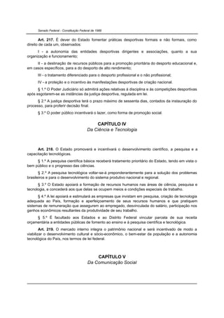 Senado Federal - Constituição Federal de 1988


       Art. 217. É dever do Estado fomentar práticas desportivas formais e não formais, como
direito de cada um, observados:
      I - a autonomia das entidades desportivas dirigentes e associações, quanto a sua
organização e funcionamento;
     II - a destinação de recursos públicos para a promoção prioritária do desporto educacional e,
em casos específicos, para a do desporto de alto rendimento;
      III - o tratamento diferenciado para o desporto profissional e o não profissional;
      IV - a proteção e o incentivo às manifestações desportivas de criação nacional.
      § 1.º O Poder Judiciário só admitirá ações relativas à disciplina e às competições desportivas
após esgotarem-se as instâncias da justiça desportiva, regulada em lei.
      § 2.º A justiça desportiva terá o prazo máximo de sessenta dias, contados da instauração do
processo, para proferir decisão final.
      § 3.º O poder público incentivará o lazer, como forma de promoção social.


                                            CAPÍTULO IV
                                        Da Ciência e Tecnologia



      Art. 218. O Estado promoverá e incentivará o desenvolvimento científico, a pesquisa e a
capacitação tecnológicas.
     § 1.º A pesquisa científica básica receberá tratamento prioritário do Estado, tendo em vista o
bem público e o progresso das ciências.
       § 2.º A pesquisa tecnológica voltar-se-á preponderantemente para a solução dos problemas
brasileiros e para o desenvolvimento do sistema produtivo nacional e regional.
      § 3.º O Estado apoiará a formação de recursos humanos nas áreas de ciência, pesquisa e
tecnologia, e concederá aos que delas se ocupem meios e condições especiais de trabalho.
      § 4.º A lei apoiará e estimulará as empresas que invistam em pesquisa, criação de tecnologia
adequada ao País, formação e aperfeiçoamento de seus recursos humanos e que pratiquem
sistemas de remuneração que assegurem ao empregado, desvinculada do salário, participação nos
ganhos econômicos resultantes da produtividade de seu trabalho.
     § 5.º É facultado aos Estados e ao Distrito Federal vincular parcela de sua receita
orçamentária a entidades públicas de fomento ao ensino e à pesquisa científica e tecnológica.
        Art. 219. O mercado interno integra o patrimônio nacional e será incentivado de modo a
viabilizar o desenvolvimento cultural e sócio-econômico, o bem-estar da população e a autonomia
tecnológica do País, nos termos de lei federal.



                                             CAPÍTULO V
                                         Da Comunicação Social
 