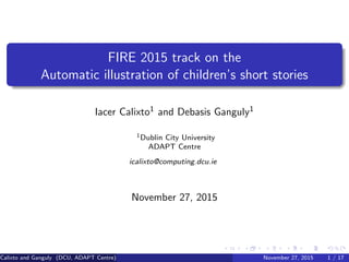 FIRE 2015 track on the
Automatic illustration of children’s short stories
Iacer Calixto1 and Debasis Ganguly1
1Dublin City University
ADAPT Centre
icalixto@computing.dcu.ie
November 27, 2015
Calixto and Ganguly (DCU, ADAPT Centre) November 27, 2015 1 / 17
 