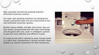 Coin operated commercial washing machine -
withstand numerous washes.
Our high-spin washing machines are designed to
handle substantial loads and are constructed to last
and withstand numerous washes.
Besides being reliable, durable and sturdy, they are
also tested, programmed with the latest technology
and designed with new, built-in intelligent systems
to give the most effective and efficient results.
It is easy to use and is catered to serve myriad needs
in a short time, entrepreneurs should consider these
washers as sound investments for their businesses.
 