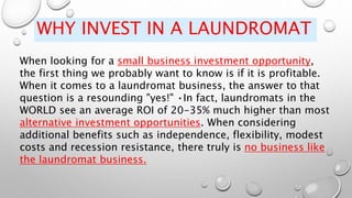 WHY INVEST IN A LAUNDROMAT
When looking for a small business investment opportunity,
the first thing we probably want to know is if it is profitable.
When it comes to a laundromat business, the answer to that
question is a resounding "yes!" •In fact, laundromats in the
WORLD see an average ROI of 20-35% much higher than most
alternative investment opportunities. When considering
additional benefits such as independence, flexibility, modest
costs and recession resistance, there truly is no business like
the laundromat business.
 