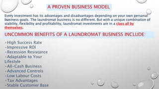 A PROVEN BUSINESS MODEL
Every investment has its advantages and disadvantages depending on your own personal
business goals. The laundromat business is no different. But with a unique combination of
stability, flexibility and profitability, laundromat investments are in a class all by
themselves.
UNCOMMON BENEFITS OF A LAUNDROMAT BUSINESS INCLUDE:
•High Success Rate
•Impressive ROI
•Recession Resistance
•Adaptable to Your
Lifestyle
•All-Cash Business
•Advanced Controls
•Low Labour Costs
•Tax Advantages
•Stable Customer Base
 