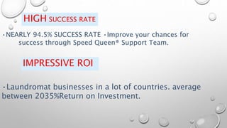 HIGH SUCCESS RATE
•NEARLY 94.5% SUCCESS RATE •Improve your chances for
success through Speed Queen® Support Team.
IMPRESSIVE ROI
•Laundromat businesses in a lot of countries. average
between 2035%Return on Investment.
 