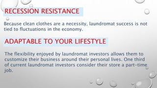 RECESSION RESISTANCE
Because clean clothes are a necessity, laundromat success is not
tied to fluctuations in the economy.
ADAPTABLE TO YOUR LIFESTYLE
The flexibility enjoyed by laundromat investors allows them to
customize their business around their personal lives. One third
of current laundromat investors consider their store a part-time
job.
 