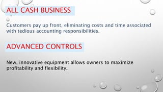 ALL CASH BUSINESS
Customers pay up front, eliminating costs and time associated
with tedious accounting responsibilities.
ADVANCED CONTROLS
New, innovative equipment allows owners to maximize
profitability and flexibility.
 