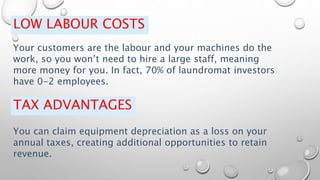 LOW LABOUR COSTS
Your customers are the labour and your machines do the
work, so you won’t need to hire a large staff, meaning
more money for you. In fact, 70% of laundromat investors
have 0-2 employees.
TAX ADVANTAGES
You can claim equipment depreciation as a loss on your
annual taxes, creating additional opportunities to retain
revenue.
 