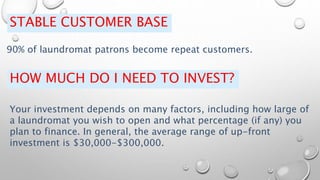 STABLE CUSTOMER BASE
90% of laundromat patrons become repeat customers.
HOW MUCH DO I NEED TO INVEST?
Your investment depends on many factors, including how large of
a laundromat you wish to open and what percentage (if any) you
plan to finance. In general, the average range of up-front
investment is $30,000-$300,000.
 