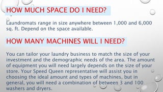 HOW MUCH SPACE DO I NEED?
Laundromats range in size anywhere between 1,000 and 6,000
sq. ft. Depend on the space available.
HOW MANY MACHINES WILL I NEED?
You can tailor your laundry business to match the size of your
investment and the demographic needs of the area. The amount
of equipment you will need largely depends on the size of your
store. Your Speed Queen representative will assist you in
choosing the ideal amount and types of machines, but in
general, you will need a combination of between 3 and 100
washers and dryers.
 