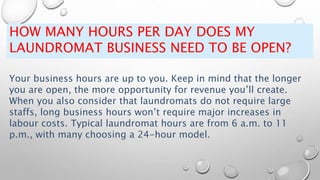 HOW MANY HOURS PER DAY DOES MY
LAUNDROMAT BUSINESS NEED TO BE OPEN?
Your business hours are up to you. Keep in mind that the longer
you are open, the more opportunity for revenue you’ll create.
When you also consider that laundromats do not require large
staffs, long business hours won’t require major increases in
labour costs. Typical laundromat hours are from 6 a.m. to 11
p.m., with many choosing a 24-hour model.
 