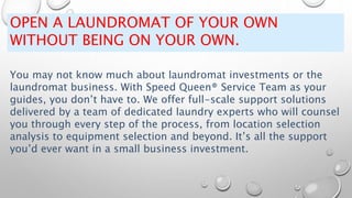 OPEN A LAUNDROMAT OF YOUR OWN
WITHOUT BEING ON YOUR OWN.
You may not know much about laundromat investments or the
laundromat business. With Speed Queen® Service Team as your
guides, you don’t have to. We offer full-scale support solutions
delivered by a team of dedicated laundry experts who will counsel
you through every step of the process, from location selection
analysis to equipment selection and beyond. It’s all the support
you’d ever want in a small business investment.
 
