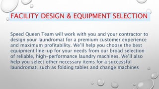 FACILITY DESIGN & EQUIPMENT SELECTION
Speed Queen Team will work with you and your contractor to
design your laundromat for a premium customer experience
and maximum profitability. We’ll help you choose the best
equipment line-up for your needs from our broad selection
of reliable, high-performance laundry machines. We’ll also
help you select other necessary items for a successful
laundromat, such as folding tables and change machines
 
