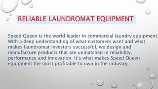 RELIABLE LAUNDROMAT EQUIPMENT
Speed Queen is the world leader in commercial laundry equipment.
With a deep understanding of what customers want and what
makes laundromat investors successful, we design and
manufacture products that are unmatched in reliability,
performance and innovation. It’s what makes Speed Queen
equipment the most profitable to own in the industry.
 