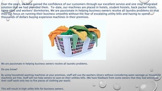 Over the years, we have gained the confidence of our customers through our excellent service and one stop integrated
solution that we had provided them. To-date, our machines are placed in hotels, student hostels, back packer hotels,
camp sites and workers' dormitories. We are passionate in helping business owners resolve all laundry problems so that
they can focus on running their business smoothly without the fear of escalating utility bills and having to spend
thousands of dollars buying expensive machines in their premises.
We are passionate in helping business owners resolve all laundry problems.
Do you know?
By using household washing machines at your premises, staff will use the washers/dryers without considering water wastage as household
machines are free. Staff will not help owners to save on their utilities bills. (We have feedback from some owners that they had witnessed
their staff wash only two to five pieces of clothing per wash).
This will result in high utility bills for business owners.
 