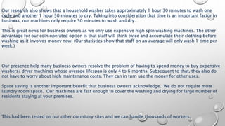 Our research also shows that a household washer takes approximately 1 hour 30 minutes to wash one
cycle and another 1 hour 30 minutes to dry. Taking into consideration that time is an important factor in
business, our machines only require 30 minutes to wash and dry.
This is great news for business owners as we only use expensive high spin washing machines. The other
advantage for our coin operated option is that staff will think twice and accumulate their clothing before
washing as it involves money now. (Our statistics show that staff on an average will only wash 1 time per
week.)
Our presence help many business owners resolve the problem of having to spend money to buy expensive
washers/ dryer machines whose average lifespan is only 4 to 6 months. Subsequent to that, they also do
not have to worry about high maintenance costs. They can in turn use the money for other uses.
Space saving is another important benefit that business owners acknowledge. We do not require more
laundry room space. Our machines are fast enough to cover the washing and drying for large number of
residents staying at your premises.
This had been tested on our other dormitory sites and we can handle thousands of workers.
 