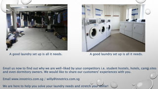 A good laundry set up is all it needs. A good laundry set up is all it needs.
Email us now to find out why we are well-liked by your competitors i.e. student hostels, hotels, camp sites
and even dormitory owners. We would like to share our customers' experiences with you.
Email www.innotrics.com.sg / willy@innotrics.com.sg
We are here to help you solve your laundry needs and stretch your dollar!
 