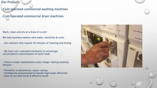 Our Products
•Coin operated commercial washing machines
•Coin operated commercial dryer machines
Wash, clean and dry at a drop of a coin!
We help business owners save water, electricity & costs.
•Our washers only require 30 minutes of cleaning and drying
•We have coin-operated mechanics to encourage
accumulation/maximisation of wash loads
•There is lower maintenance costs; longer-lasting washing
lifespan
•Flexibility in placements; space-saving
•Intelligently programmed to handle high loads efficiently
•Ease of use with quick & effective result
 