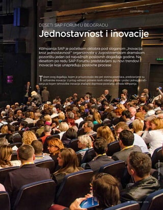 Jednostavnost i inovacije
DESETI SAP FORUM U BEOGRADU
Kompanija SAP je početkom oktobra pod sloganom „Inovacija
kroz jednostavnost“ organizovala u Jugoslovenskom dramskom
pozorištu jedan od najvažnijih poslovnih događaja godine. Na
desetom po redu SAP Forumu predstavljeni su novi trendovi i
inovacije koje unapređuju poslovne procese
Tokom ovog događaja, kojem je prisustvovalo oko pet stotina posetilaca, predstavljene su
softverske inovacije. U prilog važnosti primene novih rešenja govore i podaci jednog istraži-
vanja po kojem tehnološke inovacije značajno doprinose povećanju prihoda kompanija.
foto:MiroslavPetrović
controlling info
11 decembar 2014.
 