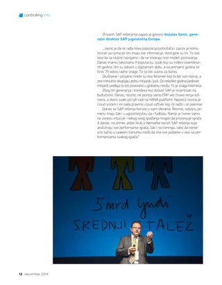 controlling info
12 decembar 2014.
O novim SAP rešenjima najpre je govorio Vojislav Genić, gene-
ralni direktor SAP jugoistočna Evropa:
„Jasno je da se rađa nova populacija potrošača i izazov je komu-
nicirati sa njima jer oni imaju sve informacije, dostupne su im. To nas
tera da se stalno razvijamo i da se stvaraju novi modeli poslovanja.
Danas imamo takozvanu Y populaciju, ljude koji su rođeni osamdese-
tih godina. Oni su odrasli u digitalnom dobu, a za petnaest godina će
činiti 75 odsto radne snage. To će biti izazov za biznis.
Društvene i socijalne mreže su novi fenomen koji će biti sve moćniji, a
one trenutno okupljaju jednu milijardu ljudi. Za nekoliko godina pedeset
milijardi uređaja će biti povezano u globalnu mrežu. To je snaga interneta.
Zbog tih generacija i trendova koji dolaze SAP je orijentisan na
budućnost. Danas, recimo, ne postoji samo ERP već čitava serija sof-
tvera, a skoro svaki od njih radi na HANA platformi. Najveća novina je
cloud sistem i mi sada pravimo cloud softver koji će raditi i on premise.
Danas se SAP rešenja koriste u svim sferama. Recimo, ozbiljnu pri-
menu imaju čak i u ugostiteljstvu, pa i fudbalu. Ranije je trener samo
na osnovu intuicije i nekog svog opažanja mogao da procenjuje igrače.
A danas, na primer, jedan klub iz Nemačke koristi SAP rešenja koja
analiziraju sve performanse igrača, čak i na treningu, tako da trener
vrlo tačno u svakom trenutku može da ima sve podatke u vezi sa per-
formansama svakog igrača.“
 