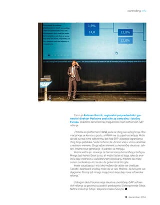controlling info
13 decembar 2014.
Zatim je Andreas Gretch, regionalni potpredsednik i ge-
neralni direktor Poslovne analitike za centralnu i istočnu
Evropu, praktično demonstrirao mogućnosti novih softverskih SAP
rešenja.
„Potreba za platformom HANA javila se zbog sve većeg broja infor-
macija koje se koriste u poslu, a HANA sve to pojednostavljuje. Može
da radi sa real-time softverima, dok kod ERP-a postoje ograničenja
zbog broja podataka. Sada možemo da učinimo više u smislu analitike
u realnom vremenu. Drugi važan element su korisnička iskustva i zah-
tevi. Imamo nove generacije i ti zahtevi se menjaju.
Veoma važna je i inovacija za harmonizaciju korisničkog interfejsa.
Mnogo ljudi koristi Excel za to, ali može i bolje od toga, tako da ana-
litika daje vrednost u svakodnevnom poslovanju. Možete da imate
sistem na desktopu ili cloudu i da ga koristite bilo gde.
Imate vizualizaciju i vrlo lako možete da radite sve izveštaje.
Takođe i dashboard izveštaj može da se radi. Možete i da šerujete sve
dijagrame. Postoji još mnogo mogućnosti koje daju nova softverska
rešenja.“
U drugom delu Foruma svoja iskustva u korišćenju SAP softver-
skih rešenja sa gostima su podelili predstavnici Elektroprivrede Srbije,
Naftne industrije Srbije i Valjaonice bakra Sevojno.
 