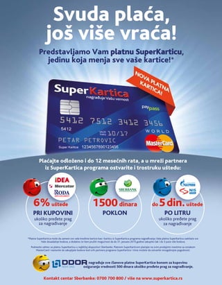 Plaćajte odloženo i do 12 mesečnih rata, a u mreži partnera
iz SuperKartica programa ostvarite i trostruku uštedu:
Svuda plaća,
još više vraća!
Predstavljamo Vam platnu SuperKarticu,
jedinu koja menja sve vaše kartice!
*Platna SuperKartica može da zameni sve vaše kreditne kartice kao i karticu iz SuperKartica programa nagrađivanja.Vaša platna SuperKartica zadržaće sve
Vaše dosadašnje bodove, a dodatno ćeVam pružiti mogućnost da do 31. januara 2015.godine sakupite čak i do 3 puta više bodova.
Podnesite zahtev za platnu SuperKarticu u najbližoj ekspozituri Sberbanke. Platnom SuperKarticom plaćajte na svim prodajnim mestima sa oznakom
MasterCard i nastavite da sakupljate bodove kod svih partnera programa SuperKartice i time možete da ostvarite mnogobrojne pogodnosti.
Kontakt centar Sberbanke: 0700 700 800 / više na www.superkartica.rs       
nagrađuje sve članove platne SuperKartice bonom za kupovinu
osiguranja vrednosti 500 dinara ukoliko pređete prag za nagrađivanje.
do5din.uštede
PO LITRU
ukoliko pređete prag
za nagrađivanje
1500dinara
POKLON
6%uštede
PRI KUPOVINI
ukoliko pređete prag
za nagrađivanje
 