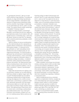 controlling tema broja
20 decembar 2014.
na „gestapovsku kontrolu“, gde se za svaki
uočeni prekršaj strogo kažnjava. To je jedna od
zabluda, jer uloga controllinga nije policijska
već pre svega analitička i savetodavna, koja
ukazuje na moguće pravce poboljšanja. Kada
sam bio controller, moje kolege iz marketinga
su me zvale Drakula jer sam ih „cedio“ za svaki
trošak. To je epska relacija između marketinga
(„trošadžije“) i finansija („stipse“).
Kakav tim treba da bude u controllingu?
Menadžer controllinga mora da ima i odgovara-
juća kadrovska znanja, što bi moderno rekli LJR
(ljudski resursi). U controlling, kao i u većini dru-
gih oblasti, ključan je timski rad. Tim sakuplja,
slaže i priprema prezentaciju podataka, a zatim
i njihovu analizu.
Važno je uklopiti tim koji je multidisciplina-
ran, što znači da treba da ima i specijaliste za
pojedine oblasti (izveštavanje i računovodstvo,
proizvodnja, prodaja...). U zavisnosti od to-
ga, profilisaće se i način rukovođenja timom.
Veličina tima zavisi od obima posla, ali i od
organizacije poslovanja. Tim može da bude or-
ganizovan kao centralizovan ili decentralizovan.
U slučaju većih kompanija, u okviru controllinga
mogu da se organizuju samostalni sektori: iz-
veštavanje, prodaja, prozvodnja... U složenim
sistemima, sektor planiranja može da bude i
potpuno samostalan. Tek sada pomenuh plan-
iranje, ali podrazumeva se da controller mora
da ima i znanje za pripremu budžeta, a ono se
stiče s vremenom, i naravno, razumevanjem
poslovanja.
Kada treba da formiramo tim najbolje je da
se ljudi biraju u početku, jer se onda selektuju
tako da se uklope na najbolji mogući način. Šta
to znači? Ponekad kandidat koji ima odlične
individualne karakteristike ne bude primljen,
jer drugi više odgovara timu i profilu već pos-
tojećih ljudi. U controllingu su uglavnom mlađi
ljudi, fakultetski obrazovani, koji vole brojke i
vole da prave tabele, jer je način rada i obim
posla takav da zahteva mnogo vremena rada u
Excelu. Tek sada pominjem čuveni Excel, jer je
on osnovni alat u controllingu i podrazumeva
da se dobro barata njime. Tu je i veza sa IT.
Controller mora da bude u simbiozi sa IT-om,
jer im on olakšava posao. Njihov suživot je od
ključnog značaja za dobro funkcionisanje svih
procesa. Zato IT-ju uvek treba odneti čokoladu,
ali im i „sesti za vrat“ da urade ono što ste se
dogovorili. Iz mog iskustva, IT uvek hoće da po-
mogne, samo im je potrebna detaljna informaci-
ja o problemu. A pomaže i čokolada. I pivo.
Imajući u vidu da je posao ljudi u controllingu
statičan (bez terena, fensi promocija…) važno je
da controlleri budu motivisani i da slede svog
menadžera na putu kroz Scilu i Haribdu podata-
ka. Menadžer controllinga ostvaruje to „lead by
example“, odnosno ličnim primerom. To znači biti
sa ljudima u neposrednoj i otvorenoj komunik-
aciji, sa mnogo uvažavanja, ali i sa jasnim smer-
nicama kako da se dođe do ostvarenja zadataka.
To podrazumeva i sedenje do kasno u noć sa ko-
legama. Davati im projekte koji krepe dušu i telo,
npr. uvođenje novog proizvoda, kupovina nove
kompanije i slično. To je onda praznik za con-
trollere koji vole izazove. Controllere treba slati
i na treninge, jer im to govori da šef i kompanija
računaju na njih. Za najperspektivnije treba
napravati plan razvoja, kao što je unapređenje
u menadžera controllinga, CFO… Tek na kraju
pominjem platu, jer se prema mom mišljenju to
podrazumeva. Ljudi u cotrollingu moraju da budu
adekvatno plaćeni za svoj trud, koji je često van
radnog vremena i vikendom.
Dobar menadžer controllinga mora da bude
strateg i psiholog, kako bi složio sve kako treba
i još mora da izveštava nadređenom, obično
finansijskom direktoru ili generalnom. Ja sam
lično veoma zadovoljan mojim menadžerom
controllinga i imamo odličnu saradnju. Važno je
da razume poslovanje i na osnovu toga pred-
laže mere i projekte koji unapređuju i olakšava-
ju naš poslovni život.
Neko bi možda pomislio da su controlleri
supermeni sa natprirodnim moćima. Ja kažem da
su to naše kolege koje vole svoj posao. Odlično
barataju ciframa, slažući ih u Excel izveštaje,
trudeći se da budu razumljivi za obične me-
nadžere. Pomažu drugima da sagledaju stanje i
pravac kojim idemo. Oni su kao naše „oči i uši“.
Ljudi u controllingu su umetnici brojki.
Ostalo mi je da pomenem balans između
posla i privatnog života controllera. Ali šta to
beše?
 