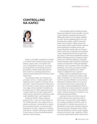 controlling tema broja
21 decembar 2014.
Aleksandra Đorđević
Direktor funkcije za
budžet i kontrolu
TELEKOM SRBIJA
CONTROLLING
NA KAFICI
U ovoj kompaniji radim od njenog osnivanja.
Na poziciju direktora Funkcije za budžet i kontrolu
u okviru Direkcije za finansije imenovana sam
2008. godine. Naš tim čini 25 kolega, zaduženih
za izradu i kontrolu godišnjeg plana, svih vrsta
forecasta tokom godine, različitih finansijskih
analiza i biznis-planova. Takođe, pratimo rea-
lizaciju planova naših zavisnih društava i adminis-
triramo aplikacijom za podršku procesu pla-
niranja. Neophodnu podršku daju nam kolege iz
službi za plan, koje su organizaciono postavljene
u okviru  drugih poslovnih celina sa ciljem aktiv-
nog učešća u izradi njihovih pojedinačnih planova.
Ovako široka lepeza poslova omogućava zapos-
lenima uvid u veliki broj podataka o poslovanju
Telekoma, odnosno daje mogućnost  prikupljanja
i analize svih operativnih i finansijskih podataka
kompanije i sve to na jednom mestu, što svakako
predstavlja  veliki izazov: pre svega za svakog
mladog kolegu koji započinje rad u velikom
sistemu. O odgovornosti da i ne govorim.
Mnogo je godina zajedničkog rada iza nas
i bilo je dovoljno vremena da se napravi jedan
dobar i kompaktan tim, koji može da se suoči sa
različitim izazovima. Međutim, svesna sam da
kada jednom napravite dobar tim, tu nije kraj.
U savremenom poslovanju, svaki projekat je
novi izazov i zahteva prilagođavanje. Moramo
naći vremena da se bavimo poslovnim razvojem
svojih kolega, da stimulišemo njihove pozitivne
strane i otvoreno ukazujemo na slabosti u cilju
njihovog brzog prevazilaženja.
Ljudi koji se bave ovim poslom znaju da
je sama selekcija novih zaposlenih, bilo sa
eksternog ili internog tržišta, velika odgovor-
nost svakog menadžera jer direktno utiče na
već postojeći tim. Ukoliko takvu promenu ne
kanališemo na pravi način, posledice mogu biti
loše po poslovanje. Ponekada iskustvo kandi-
data nije opredeljujući element, koliko njegova
sklonost ka timskom radu i zajedništvu. Važno
je znati da, kada kandidat jednom postane deo
Danas se menadžeri svakodnevno suočava-
ju sa velikim brojem problema koje moraju da
rešavaju  gotovo uvek u vrlo kratkim roko-
vima i sa ograničenim resursima. To je jedan
od razloga zašto sve više pažnje posvećuju
pronalaženju najefikasnijeg načina, kako se
često može čuti, upravljanja zaposlenima,
zarad postizanja maksimalnih rezultata u datim
okolnostima.
Na predavanju kojem sam nedavno pris-
ustvovala, na temu „7 navika uspešnih ljudi“,
istaknuto je da se „ljudima ne upravlja, već se
ljudi vode“.  Upravo ovaj poslovni model ukazu-
je na to koliko je znanja, iskustva, sposobnosti
i pre svega vremena potrebno menadžeru da
bi izgradio pravi tim, dobro organizovao posao
i izvukao maksimum od svojih kolega, pritom
vodeći računa o obostranom zadovoljstvu, kako
svojih nadređenih tako i samih zaposlenih.
Kompanija Telekom Srbija je ogroman
poslovni sistem i samo na teritoriji Srbije ima
oko 10.000 zaposlenih. Osim odgovornosti za
uspešno poslovanje i nastojanja da se zadovo-
lje sve potrebe korisnika, a u uslovima oštre
konkurencije na tržištu, odgovorni u kompaniji
vode računa i o opštem zadovoljstvu zaposlen-
ih, kao nosioca i izvršioca najznačajnijeg dela
aktivnosti naše kompanije.
 