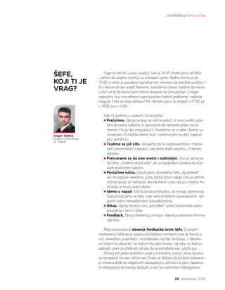 controlling tema broja
23 decembar 2014.
Sigurno ste bili u ovoj situaciji. Sati je 16.45. Imate poziv od šefa
i zahtev da uradite izveštaj za sutradan ujutro. Radno vreme je do
17.00, a vama je potrebno najmanje sat vremena da završite izveštaj. I
šta većina od nas uradi? Naravno, zasučemo rukave i radimo do kasno
u noć samo da bismo tom nekom dokazali da smo predan i vredan
zaposleni, koji sve zahteve ispunjava bez ikakvih problema i najbolje
moguće. I šta se dalje dešava? Pa, naredni poziv se dogodi u 17.30, pa
u 18.00, pa u 19.00…
Gde mi grešimo u ovakvim situacijama?
Prećutimo. Opcija za koju se većina odluči. Ili smo suviše upla-
šeni da nešto kažemo, ili pomislimo da nemamo pravo na ko-
mentar (“to je deo mog posla”). Povlačimo se u sebe i živimo sa
situacijom. Ili možda odemo kući i iskalimo bes na deci, supruzi,
psu, komšinici...
Trudimo se još više. Verujemo da će se posvećenost i marljiv
rad („nenormalan“) isplatiti. I da ćemo dobiti povišicu, ili barem
pohvalu.
Pretvaramo se da smo srećni i zadovoljni. Ovo je varijacija
na temu „trudimo se još više“, ali sa lepljenjem osmeha na lice i
uvek pozitivnim stavom.
Povlačimo ručnu. Odlučujemo da kažemo šefu „da prekine“
(ali ne naglas) i krećemo u tihu borbu protiv njega. Ovo je veoma
rizična opcija, ali nažalost, većina krene u ovu opciju u naletu fru-
stracije, a ne po svom izboru.
Idemo u napad. Slična opcija prethodnoj, ali mnogo agresivnija.
Suprotstavljamo se šefu i sve naše probleme opravdavamo nje-
govim lošim menadžerskim sposobnostima.
Otkaz. Opcija na koju smo „prinuđeni“ usled nedostatka samo-
pouzdanja i vere u sebe.
Feedback. Opcija direktnog pristupa i davanja povratne informa-
cije šefu.
Moja preporuka je davanje feedbacka svom šefu. Ćutanjem
navikavamo šefa da je njegovo ponašanje normalno (rad do kasno u
noć, vikendom, praznikom, na rođendan, na dan venčanja...). Ukoliko
se nekom ne obratite i ne kažete šta Vam smeta, taj neko će živeti u
zabludi i uvek će očekivati od Vas da se ponašate kao i prošli put.
Postoji još jedan problem u radu controllera, a to je uticaj rezulta-
ta kompanije na sam njihov rad. Često se dešava da prilikom zatvaran-
ja meseca dođe do negativnih odstupanja u odnosu na plan. Naravno,
ta odstupanja ne moraju da budu u vezi sa kvalitetom Vašeg plana,
Dragan Vještica
Direktor controllinga
Dr Oetker
ŠEFE,
KOJI TI JE
VRAG?
 