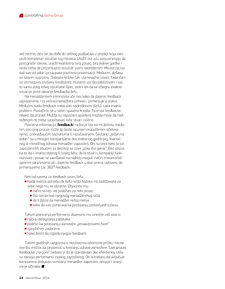 controlling tema broja
24 decembar 2014.
već recimo, desi se da dođe do velikog podbačaja u prodaji, koja vam
uruši kompletan rezultat tog meseca. Uložili ste svu svoju energiju da
postignete rokove, uradili kvalitetno svoj posao, bez ikakve greške i
onda treba da prezentujete rezultat svom nadređenom. Mislite da ste
dali sve od sebe i pristupate pozitivno prezentaciji. Međutim, dešava
se sasvim suprotno. Dobijate kritike čak i za nevažne stvari. Tada Vam
se strmoglavo urušava kredibilitet, moralno ste destabilizovani i sve
to samo zbog lošeg rezultata! Opet, jedini lek da se izbegnu ovakve
situacije jeste davanje feedbacka šefu.
Na menadžerskim treninzima uče nas kako da dajemo feedback
zaposlenima, i to većina menadžera prihvati i primenjuje u praksi.
Međutim, kada feedback treba dati nadređenom (šefu), tada imamo
problem. Povlačimo se u sebe i gutamo knedlu. Ta vrsta feedbacka
nikako da proradi. Možda su zaposleni uplašeni, možda misle da nad-
ređenom ne treba saopštavati loše stvari i slično.
Povratna informacija (feedback) nešto je što svi mi želimo, među-
tim, ceo ovaj proces može da bude ispunjen propuštenim očekiva-
njima, iznenađujućim saznanjima ili razočaranjem. Sastanci „jedan na
jedan“ su u mnogim kompanijama deo redovnog godišnjeg, kvartal-
nog ili mesečnog odnosa menadžer-zaposleni. Oni su bitni kako bi svi
zaposleni bili obučeni za deo koji se zove „play the game“. Bez obzira
na to da li imamo dobrog ili lošeg šefa, da bi stvari u kompaniji funk-
cionisale i posao se završavao na najbolji mogući način, moramo biti
spremni da primamo ali i dajemo feedback u oba smera, odnosno da
primenjujemo tzv. 360 ⁰ feedback.
Neki od saveta za feedback svom šefu:
Kada osetite potrebu da šefu nešto kažete, ne zadržavajte za
sebe nego mu se obratite. Objasnite mu:
način na koji ste podržani za neki posao
šta cenite kod njegovog menadžerskog stila
da li želite da menadžer nešto menja
kako da vas usmerava ka postizanju postavljanih ciljeva.
Tokom planiranja performansi obavezno mu iznesite vaš stav o:
načinu delegiranja zadataka
podršci ka postizanju ravnoteže „posao/privatni život“
specifičnim zadacima
kako želite da izgleda njegov feedback.
Tokom godišnjih razgovora o rezultatima iskoristite priliku i recite
sve što mislite da će pomoći u kreiranju zdrave atmosfere. Sam proces
feedbacka „na gore“ trebalo bi da je standardan deo efektivnog ciklu-
sa razvoja performansi svakog zaposlenog. On bi trebalo da uključuje
konstantne diskusije na relaciji menadžer-zaposleni, revizije i ocenji-
vanje učinaka.
 
