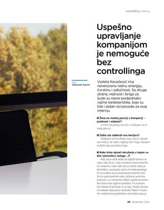 controlling intervju
29 decembar 2014.
Žena na visokoj poziciji u kompaniji -
prednosti i slabosti?
U mom okruženju isto što i muškarac na vi-
sokoj poziciji.
Zašto ste odabrali ovu karijeru?
Odabrala sam profesiju koju volim, oduvek
sam težila da radim najbolje što mogu. Karijera
je došla kao posledica toga.
	
Kako biste opisali okruženje u kojem ra-
dite (atmosferu, kolege…)?
Kažu da je retail jedan od najbržih biznisa na
svetu, tako da je i moje okruženje veoma dinamič-
no, kreativno, svaki radni dan je različit. Kako je
atmosfera u kompaniji samo vrh ledenog brega,
mi se trudimo da se prvenstveno bavimo onim
što je ispod površine vode, odnosno uzrocima,
kulturom, a s vremenom dobra i pozitivna atmos-
fera dolazi kao logična posledica. To je proces
koji nikada ne prestaje, to je dug i nimalo lak put,
ali svakako daje prave rezultate. Radom na pra-
vim vrednostima podstičemo atmosferu koja je
Uspešno
upravljanje
kompanijom
je nemoguće
bez
controllinga
Tekst:
Aleksandar Duković
Violeta Kovačević ima
neverovanu radnu energiju,
čvrstinu i odlučnost. Sa druge
strane, nežnost i briga za
ljude su njene podjednako
važne karakteristike, koje su
bile i jedan od povoda za ovaj
intervju.
 