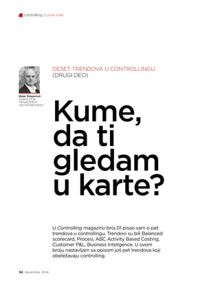 controlling iz prve ruke
34 decembar 2014.
Bojan Šćepanović
Direktor, MCB
MENADŽMENT
CENTAR BEOGRAD
Kume,
da ti
gledam
u karte?
U Controlling magazinu broj 01 pisao sam o pet
trendova u controllingu. Trendovi su bili Balanced
scorecard, Procesi, ABC Activity Based Costing,
Customer PL, Business Inteligence. U ovom
broju nastavljam sa opisom još pet trendova koji
obeležavaju controlling.
DESET TRENDOVA U CONTROLLINGU
(DRUGI DEO)
 