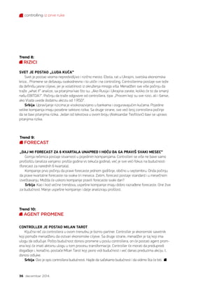 controlling iz prve ruke
36 decembar 2014.
Trend 8:
RIZICI
SVET JE POSTAO „LUDA KUĆA“
Svet je postao veoma nepredvidljivo i rizično mesto. Ebola, rat u Ukrajini, svetska ekonomska
kriza... Promene se dešavaju svakodnevno i to utiče i na controlling. Controllerima postaje sve teže
da definišu jasne ciljeve, jer je volatilnost iz okruženja mnogo viša. Menadžeri sve više počinju da
traže „what if“ analize, sa pitanjima kao što su: „Ako Rusija i Ukrajina zarate, koliko će to da smanji
našu EBITDA?“. Počinju da traže odgovore od controllera, tipa: „Proceni koji su sve rizici, ali i šanse,
ako Vlada uvede dodatnu akcizu od 1 RSD“.
Srbija: Upravljanje rizicima je visokorazvijeno u bankama i osiguravajućim kućama. Pojedine
velike kompanija imaju posebne sektore rizika. Sa druge strane, sve veći broj controllera počinje
da se bavi pitanjima rizika. Jedan od tekstova u ovom broju (Aleksandar Teofilović) bavi se upravo
pitanjima rizika.
Trend 9:
FORECAST
„DAJ MI FORECAST ZA 6 KVARTALA UNAPRED I HOĆU DA GA PRAVIŠ SVAKI MESEC“
Gornja rečenica postaje stvarnost u pojedinim kompanijama. Controlleri se više ne bave samo
prošlošću (analiza varijansi: prošla godina vs tekuća godina), već je sve veći fokus na budućnosti
(forecast za narednih 6 kvartala).
Kompanije prvo počinju da prave forecaste jednom godišnje, obično u septembru. Onda počinju
da prave kvartalne forecaste na svaka tri meseca. Zatim, forecast postaje standard i u mesečnom
izveštavanju. Možda će uskoro kompanije praviti forecaste svaki dan?
Srbija: Kao i kod većine trendova, uspešne kompanije imaju dobro razrađene forecaste. One žive
za budućnost. Manje uspešne kompanije i dalje analiziraju prošlost.
Trend 10:
AGENT PROMENE
CONTROLLER JE POSTAO MILAN TAROT
Ključna reč za controllera u ovom trenutku je biznis-partner. Controller je ekonomski savetnik
koji pomaže menadžeru da ostvari ekonomske ciljeve. Sa druge strane, menadžer je taj koji ima
ulogu da odlučuje. Pošto budućnost donosi promene u poslu controllera, on će postati agent prom-
ena koji će imati aktivnu ulogu u tom procesu transformacije. Controller će morati da predupredi
događaje i, konačno, postaće Milan Tarot koji jasno vidi budućnost i već danas preduzima akciju. I,
donosi odluke.
Srbija: Ovo je opis controllera budućnosti. Hajde da sačekamo budućnost i da vidimo šta će biti.
 
