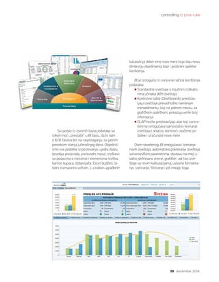 controlling iz prve ruke
39 decembar 2014.
Svi podaci iz izvornih baza podataka se
tokom noći „prevlače“ u BI bazu, da bi nam
u 8.00 časova bili na raspolaganju, sa jasnim
presekom stanja jučerašnjeg dana. Objedinili
smo sve podatke iz poslovanja u jednu bazu
(prodaja proizvoda, proizvodni nalozi, troškovi
sa podacima o mestima i elementima troška,
kartice kupaca, dobavljača, Excel budžeti, lo-
kalni transportni softver...), a nakon ugrađenih
kalukalcija dobili smo nove mere koje daju novu
dimenziju objedinjenoj bazi i prošireni spektar
korišćenja.
BI je omogućio tri osnovna načina korišćenja
podataka:
Standardne izveštaje o ključnim indikato-
rima učinaka (KPI Izveštaji)
Kontrolne table (Dashboards) predstav-
ljaju izveštaje prevashodno namenjen
menadžmentu, koji na jednom mestu, sa
grafičkom podrškom, prikazuju veliki broj
informacija
OLAP kocke predstavljaju alat koji contro-
llerima omogućava samostalno kreiranje
izveštaja i analiza, koristeći uvučene po-
datke i izračunate nove mere
Osim navedenog, BI omogućava i kreiranje
novih izveštaja, automatsko pokretanje izveštaja
sa korisničkim parametrima, dostavu na imejl u
tačno definisano vreme, grafičke i ad-hoc izve-
štaje sa novim kalkulacijama, uslovno formatira-
nje, sortiranje, filtriranje i još mnogo toga.
 
