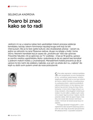 controlling iz prve ruke
42 decembar 2014.
Poaro bi znao
kako se to radi
Jednom mi se u rukama našao test upotrebljen tokom procesa selekcije
kandidata, tačnije, tokom formiranja najužeg kruga onih koji će biti
intervjuisani. Bio je to test opšte kulture; oko dvadesetak pitanja – sećam se,
jedno se odnosilo na rane Pikasove radove, drugo na religije u Indiji i tome
slično. Nesretni kandidat koji je uspeo da „prošvercuje“ test nije upisivao
Filozofski fakultet, niti je aplicirao za TV voditelja – imao je 19 godina, upravo
je završio srednju ugostiteljsku školu i pokušavao je da se zaposli kao konobar
u jednom malom hotelu u unutrašnjosti. Menadžment hotela procenio je da je
upravo to bio način da odaberu najbolje, a ja sam se pitala da li su „najbolji“ do
kojih su došli ovim putem umeli da nose poslužavnik
SELEKCIJA KADROVA
Biljana Duković
HR direktor, NIS
Svrha svake regrutacije i selekcije kandidata,
u svim kompanijama, na svim meridijanima,
je ista – privlačenje, prepoznavanje i konačno
angažovanje najboljih ljudi za nas koje možemo
da imamo u datom trenutku. Uz podrazumeva-
no uvažavanje etikom i zakonima predviđenih
zabrana diskriminacije, oni koji regrutuju nove
kadrove kao prioritet moraju da imaju interes
kompanije. U tome nema ničega ružnog ili sra-
mnog. Uostalom, ništa drugačijim motivima po-
slodavci nisu bili vođeni u odabiru ljudi ni veko-
vima unazad. Sigurno je da je i majstor, vlasnik
zanatske radnje, rešen da zaposli šegrta, imao
želju da to bude neko dovoljno talentovan,
vredan i motivisan da nastavi posao koji je on
započeo.
Privilegija današnjih mnogoljudnih i u svim
segmentima rada razvijenih korporacija jeste u
tome što sebi mogu da priušte specijalizovana
HR odeljenja (često i sa posebno razvijenim
 
