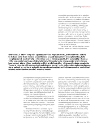 controlling iz prve ruke
43 decembar 2014.
potencijala, procenjuju aspiracije ka pojedinim
oblastima rada i na osnovu toga dobija procena
performansi kandidata na konkretnom radnom
mestu. U primeni su testovi opštih i specifičnih
sposobnosti, a kao dragocen alat, najčešće
još uvek u in house produkciji, primenjuju se
i testovi znanja koji su posebno korisni pri
odabiru kandidata za radna mesta za koja je
potrebno teorijsko i praktično znanje proverljivo
na ovakav način (primer za to su pravni poslovi,
poslovi u finansijama i controllingu). Ovakvi
testovi podrazumevaju visok nivo stručnosti u
specifičnoj oblasti onih koji ih kreiraju i jasno je
da to nisu HR ljudi, već kolege iz drugih funkcija
za koje se odabir i obavlja.
Treći važan alat, često superioran u smislu
kvaliteta predikcije u odnosu na prethodne,
jeste set praktičnih zadataka kojima se simuli-
raju uslovi radne situacije, najsličnije onoj koju
podrazumeva radno mesto za koje obavljamo
odabir (najbolji primer za to jeste simulator ko-
kpita aviona, koji mora proći svaki pilot pre ne-
go što mu se povere putnici). Dobro postavljene
skupine zadataka kombinovane sa adekvatnom
baterijom testova u tzv. Assessment centrima
proveravaju kompetencije kandidata kako u
individualnom, tako i u timskom radu, i na taj
način daju najjasniji uvid u budući rad kandida-
ta. Nedostatak Assessment centara je u tome
što metodologija podrazumeva veći utrošak
vremena, pa samim tim i novca nego prethodne
metode, pa se preporučuje da se primenjuje
selektivno, odnosno samo onda kada postoji
potreba za tim.
Očekivanje je da će, vođeni ciljem odabira
najboljeg kandidata i „naoružani“ svim tim
instrumentima procene, timovi za regrutaciju
Iako važi da je interes kompanije u procesu selekcije na prvom mestu, svim učesnicima trebalo
bi da bude jasno da on mora da se vodi tako da se uvaži dostojanstvo svakog kandidata, kako
onog koje će biti odabran tako i svih onih za koje se nismo opredelili. Ovo se naročito odnosi na
velike korporacije koje imaju ozbiljnu i planiranu fluktuaciju kadra (maloprodaje, lanci restorana
brze hrane...) gde na hiljade kandidata godišnje prođe kroz njihov njihova odeljenja za regrutaciju.
Veoma je važno da svi iz procesa izađu sa jednakim, ako ne i većim poštovanjem za kompaniju nego
što su ga imali pre no što su u nju ušli. Jer, sem što su kandidati, oni i njihove porodice, kao i njihovi
prijatelji, potencijalni su potrošači istog tog brenda.
podsegmentom uskospecijalizovanim za re-
grutaciju) ili da taj posao povere HR agenciji
sa iskustvom u toj oblasti. Sasvim opravdano
obimom zapošljavanja i potrebom da se tim
poslom neko bavi sistematično, privilegija se
ogleda i u tome što u recruitment odeljenjima i
HR agencijama rade ljudi od struke koji poznaju
metode i alate koji olakšavaju da se dođe do
željenog cilja. Navedimo ključne:
Profesionalci u ovoj oblasti obučeni su da
vode strukturirane intervjue iz kojih bi trebalo
da se stekne dobar uvid u iskustvo, dosadašnje
rezultate i potencijale kandidata, i tako dobije
realna predikcija njegovog potencijalnog dopri-
nosa.
Značajno mesto ima i testiranje, koje je
tokom prethodnih decenija postalo često pri-
menjivan alat u praksi. Na našem tržištu postali
su dostupni različiti testovi globalnih HR kom-
panija kojima se „meri“ profil ličnosti, njegovih
 