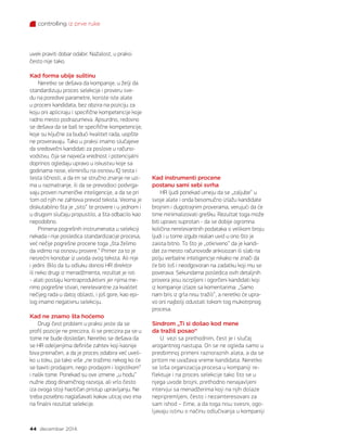 controlling iz prve ruke
44 decembar 2014.
uvek praviti dobar odabir. Nažalost, u praksi
često nije tako.
Kad forma ubije suštinu
Neretko se dešava da kompanije, u želji da
standardizuju proces selekcije i proveru sve-
du na poredive parametre, koriste iste alate
u proceni kandidata, bez obzira na poziciju za
koju oni apliciraju i specifične kompetencije koje
radno mesto podrazumeva. Apsurdno, redovno
se dešava da se baš te specifične kompetencije,
koje su ključne za budući kvalitet rada, uopšte
ne proveravaju. Tako u praksi imamo slučajeve
da sredovečni kandidati za poslove u računo-
vodstvu, čija se najveća vrednost i potencijalni
doprinos ogledaju upravo u iskustvu koje sa
godinama nose, eliminišu na osnovu IQ testa i
testa ličnosti, a da im se stručno znanje ne uzi-
ma u razmatranje, ili da se prevodioci podvrga-
vaju proveri numeričke inteligencije, a da se pri
tom od njih ne zahteva prevod teksta. Veoma je
diskutabilno šta je „sito“ te provere i u jednom i
u drugom slučaju propustilo, a šta odbacilo kao
nepodobno.
Primena pogrešnih instrumenata u selekciji
nekada i nije posledica standardizacije procesa,
već nečije pogrešne procene toga „šta želimo
da vidimo na osnovu provere.“ Primer za to je
nesrećni konobar iz uvoda ovog teksta. Ali nije
i jedini. Bilo da tu odluku donosi HR direktor
ili neko drugi iz menadžmenta, rezultat je isti
- alati postaju kontraproduktivni jer njima me-
rimo pogrešne stvari, nerelevantne za kvalitet
nečijeg rada u datoj oblasti, i još gore, kao epi-
log imamo negativnu selekciju.
Kad ne znamo šta hoćemo
Drugi čest problem u praksi jeste da se
profil pozicije ne precizira, ili se precizira pa se u
tome ne bude dosledan. Neretko se dešava da
se HR odeljenjima definiše zahtev koji kasnije
biva preinačen, a da je proces odabira već uveli-
ko u toku, pa tako više „ne tražimo nekog ko će
se baviti prodajom, nego prodajom i logistikom“
i nalik tome. Ponekad su ove izmene „u hodu“
nužne zbog dinamičnog razvoja, ali vrlo često
iza ovoga stoji haotičan pristup upravljanju. Ne
treba posebno naglašavati kakav uticaj ovo ima
na finalni rezultat selekcije.
Kad instrumenti procene
postanu sami sebi svrha
HR ljudi ponekad umeju da se „zaljube“ u
svoje alate i onda besomučno izlažu kandidate
brojnim i dugotrajnim proverama, verujući da će
time minimalizovati grešku. Rezultat toga može
biti upravo suprotan - da se dobije ogromna
količina nerelevantnih podataka o velikom broju
ljudi i u tome izgubi realan uvid u ono što je
zaista bitno. To što je „otkriveno“ da je kandi-
dat za mesto računovođe anksiozan ili slab na
polju verbalne inteligencije nikako ne znači da
će biti loš i neodgovoran na zadatku koji mu se
poverava. Sekundarna posledica ovih detaljnih
provera jesu iscrpljeni i ogorčeni kandidati koji
iz kompanije izlaze sa komentarima: „Samo
nam bris iz grla nisu tražili“, a neretko će upra-
vo oni najbolji odustati tokom tog mukotrpnog
procesa.
Sindrom „Ti si došao kod mene
da tražiš posao“
U vezi sa prethodnim, čest je i slučaj
arogantnog nastupa. On se ne ogleda samo u
preobimnoj primeni raznoraznih alata, a da se
pritom ne uvažava vreme kandidata. Neretko
se loša organizacija procesa u kompaniji re-
flektuje i na proces selekcije tako što se u
njega uvode brojni, prethodno nenajavljeni
intervjui sa menadžerima koji na njih dolaze
nepripremljeni, često i nezainteresovani za
sam ishod – čime, a da toga nisu svesni, ogo-
ljavaju istinu o načinu odlučivanja u kompaniji
 