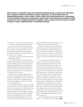 controlling iz prve ruke
45 decembar 2014.
u kojoj niko ne želi da preuzme odgovornost.
I konačno, arogancija je ponekad prisutna
i u samom nastupu u neposrednoj komunika-
ciji. Čak i danas, u vreme velikog deficita novih
radnih mesta, uvažavanje ljudi koji u kompa-
niju dolaze prvi put trebalo bi da proizađe iz
elementarne, dobre lične i korporativne kulture.
Ali, u praksi nije uvek tako.
No, kako bi onda trebalo prići tome da bi se
ostvario dobar rezultat?
Proces selekcije ne bi trebalo da ima više
od četiri kruga, od kojih je četvrti onaj na kojem
se donosi konačna odluka i definišu uslovi sa
odabranim kandidatom. Ako je neophodno da
nekog kandidata vidi veći broj menadžera, sa-
svim je u redu da svi oni prisustvuju intervjuu i
postave sva pitanja koja su im važna da bi ka-
snije doneli ispravnu odluku.
Podrazumeva se da svi kandidati koji ne
prođu u nekom od krugova o tome na adekva-
tan način i u adekvatnom tonu budu informisani.
Takođe se podrazumeva i da svi kandidati to-
kom procesa selekcije u svakom smislu budu
tretirani sa poštovanjem.
Ne-HR funkcije treba da znaju da će kvalitet
selekcije direktno zavisiti od toga kako oni defi-
nišu zahteve radnog mesta i kompetencije koje
na njemu traže. Na HR ljudima je da iz defini-
sanog zahteva promišljeno odaberu set alata,
i pitanja u intervjuu postave tako da „gađaju“
upravo one kompetencije koje su relevantne
za uspešnost budućeg kolege. Ukoliko im je
potrebna stručna podrška kolega iz funkcija u
proceni tehničkih (stručnih) kompetencija, ne bi
trebalo da se ustručavaju da je potraže.
I konačno, najvažnije je da se na početku
odabira jasno precizira koje kompetencije
treba da ima budući kolega ili koleginica, da
se sa tim upoznaju svi učesnici u procesu se-
lekcije i da se ne izgubi fokus sa toga. Samo
tako će sva pitanja u intervjuima, svi testovi
i druge vrste provera kandidata služiti pravoj
svrsi.
I... bilo bi lepo da možemo da kažemo da
ako se sve ovako uradi, „najbolji“ od ponu-
đenih je zagarantovano naš. Nažalost, i alati
i ljudi greše. Neke karakteristike, kao što su
posvećenost radu ili poštenje nije lako proce-
niti, a kao neprimećene one mogu imati opasne
posledice. Ako tome pridodamo da su neki kan-
didati veoma vešti u obmanjivanju i prikrivanju
loših karakteristika, dok se oni drugi, budući
„dragulji“ u organizaciji, ne otkrivaju „na prvu“,
finalni uspeh selekcije u ogromnoj meri će za-
visiti od najsofisticiranijeg mernog instrumenta
kojeg u procesu selekcije imamo – čoveka koji
vrši odabir. Zrelost njegove ličnosti, njegova
mudrost i pronicljivost imaće presudnu ulogu u
tome da se u našim redovima nađu pravi ljudi.
On bi trebalo da ume da potisne svoj ego, da
umereno priča, postavlja prava pitanja, aktivno
sluša, dobro opaža i da iz svega što čuje i vidi
donosi mudre zaključke relevantne za „slučaj
koji mu je poveren.“
Ovih dana gledam reprizu serijala o Herkulu
Poarou – on bi sigurno bio odličan regruter.
Rizik da ćemo za upražnjeno radno mesto izabrati pogrešnog čoveka u najvećoj meri otklanjamo
ako se umesto za eksternu opredelimo za internu regrutaciju. Jer, nema bolje provere od
dugogodišnjeg iskustva u radu sa nekim. Ujedno, ukoliko imenovanje podrazumeva i unapređenje,
to je onda dodatna motivacija za odabranog, a jasna poruka svim kolegama da je kretanje u karijeri
moguće, kao i da će zalaganje jednom biti nagrađeno. Zato se najpre osvrnite oko sebe, jer možda
se upravo tu nalazi „najbolji kandidat“ za upražnjenu poziciju.
 