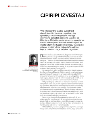 controlling iz prve ruke
50 decembar 2014.
CIPIRIPI IZVEŠTAJ
Branislav Lončar
Finansijski direktor
MMS COMMUNICATIONS
(Leo Burnett, SaatchiSaatchi,
Publicis)
Vrlo interesantna logička suprotnost
današnjem biznisu jeste negativan skor
(gubitak) sa Vašim klijentom. Profit je
definitivno pokretač poslovne saradnje sa
klijentima. Međutim, često se obrnu uloge te se
nakon analize profitabilnosti klijenta ispostavi
da ste u tom međusobnom odnosu Vi, uslovno
rečeno, prešli iz uloge dobavljača u ulogu
kupca, odnosno da je vaš skor negativan.
Da li ste se zaista zapitali koliko ste, žargonski rečeno, finansijski
dobri u pružanju usluga određenom klijentu? Da li ste se usudili
da napravite Bilans uspeha za klijenta? Možda će Vam ovo zvučati
nelogično - zamislite da menadžment nakon završene analize donese
zaključak da otpusti dva klijenta kako bi povećali profitabilnost kom-
panije sa 12% na 18%. Ovakve odluke nisu retke, a donose se nakon
CPR (Client profitability report) analize. Ja ovu analizu zovem CIPIRIPI
analiza, a često se zove i Customer PL.
Kompanija u kojoj radim, MMS Communications, okuplja brendove
Leo Burnett, SaatchiSaatchi i Publicis, i najveća je marketinška kom-
panija u Srbiji, sa 101 zaposlenim i prihodom od 8 miliona EUR. CPR
izrađujemo na mesečnom ili kvartalnom nivou, za svakog od oko stotinu
naših kupaca. S obzirom na to da troškovi plata čine više od 50% od re-
venuea, mi moramo da imamo i veoma precizne time sheetove.
CPR je izveštaj koji se fokusira na finansijsku uspešnost saradnje
sa klijentom. Često nam je, osim uspešnosti poslovanja naše kompa-
nije, potrebna i dublja analiza poslovanja koja je okrenuta ka saradnji
sa pojedinačnim klijentom. CPR izveštaj je zapravo Bilans uspeha
poslovne saradnje sa klijentom. Krajnji rezultat ovakvog izveštaja su
pokazatelji identični pokazateljima Bilansa uspeha kompanije. Dakle,
sve kategorije su identične, ili skoro iste, te nas najviše zanima koliki
profit smo ostvarili na konkretnom klijentu.
Često nismo ni svesni koliko ovakav vid analize može da nam
ukaže na greške u poslovanju, ili da nam potvrdi pozitivne poslovne
poteze. Kada se ode korak dalje u analizi Bilansa uspeha kompanije,
svakako dobijamo odgovore na više pitanja, i kako to često volimo da
konstatujemo, tada nam se sve kockice slože.
CPR (ili CiPiRipi) je jak alat u pregovorima sa klijentima. Analiza po-
kazuje koliko je klijent stvarno trošio Vaše resurse, što je fantastična
 