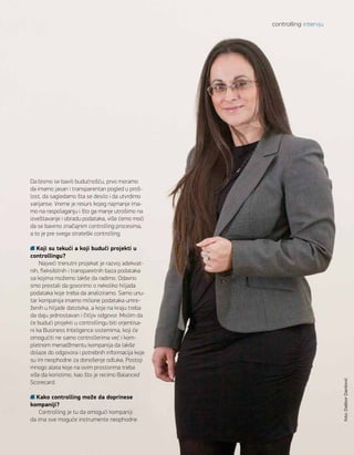 Da bismo se bavili budućnošću, prvo moramo
da imamo jasan i transparentan pogled u proš-
lost, da sagledamo šta se desilo i da utvrdimo
varijanse. Vreme je resurs kojeg najmanje ima-
mo na raspolaganju i što ga manje utrošimo na
izveštavanje i obradu podataka, više ćemo moći
da se bavimo značajnim controlling procesima,
a to je pre svega strateški controlling.
Koji su tekući a koji budući projekti u
controllingu?
Najveći trenutni projekat je razvoj adekvat-
nih, fleksibilnih i transparetnih baza podataka
sa kojima možemo lakše da radimo. Odavno
smo prestali da govorimo o nekoliko hiljada
podataka koje treba da analiziramo. Samo unu-
tar kompanija imamo milione podataka umre-
ženih u hiljade datoteka, a koje na kraju treba
da daju jednostavan i čitljiv odgovor. Mislim da
će budući projekti u controllingu biti orjentisa-
ni ka Business Inteligence sistemima, koji će
omogućiti ne samo controllerima već i kom-
pletnom menadžmentu kompanija da lakše
dolaze do odgovora i potrebnih informacija koje
su im neophodne za donošenje odluka. Postoji
mnogo alata koje na ovim prostorima treba
više da koristimo, kao što je recimo Balanced
Scorecard.
Kako controlling može da doprinese
kompaniji?
Controlling je tu da omogući kompaniji
da ima sve moguće instrumente neophodne
controlling intervju
foto:DaliborDanilović
 
