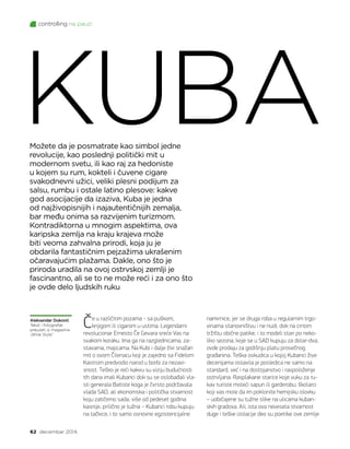 controlling na pauzi
62 decembar 2014.
Možete da je posmatrate kao simbol jedne
revolucije, kao poslednji politički mit u
modernom svetu, ili kao raj za hedoniste
u kojem su rum, kokteli i čuvene cigare
svakodnevni užici, veliki plesni podijum za
salsu, rumbu i ostale latino plesove: kakve
god asocijacije da izaziva, Kuba je jedna
od najživopisnijih i najautentičnijih zemalja,
bar među onima sa razvijenim turizmom.
Kontradiktorna u mnogim aspektima, ova
karipska zemlja na kraju krajeva može
biti veoma zahvalna prirodi, koja ju je
obdarila fantastičnim pejzažima ukrašenim
očaravajućim plažama. Dakle, ono što je
priroda uradila na ovoj ostrvskoj zemlji je
fascinantno, ali se to ne može reći i za ono što
je ovde delo ljudskih ruku
KUBA
Aleksandar Duković
Tekst i fotografije
preuzeti iz magazina
„Wine Style”
Če u različitim pozama - sa puškom,
knjigom ili cigarom u ustima. Legendarni
revolucionar Ernesto Če Gevara sreće Vas na
svakom koraku. Ima ga na razglednicama, za-
stavama, majicama. Na Kubi i dalje živi snažan
mit o ovom Čilenacu koji je zajedno sa Fidelom
Kastrom predvodio narod u borbi za nezavi-
snost. Teško je reći kakvu su viziju budućnosti
tih dana imali Kubanci dok su se oslobađali vla-
sti generala Batiste koga je čvrsto podržavala
vlada SAD, ali ekonomska i politička stvarnost
koju zatičemo sada, više od pedeset godina
kasnije, prilično je tužna – Kubanci robu kupuju
na tačkice, i to samo osnovne egzistencijalne
namirnice, jer se druga roba u regularnim trgo-
vinama stanovništvu i ne nudi, dok na crnom
tržištu obične patike, i to modeli stari po neko-
liko sezona, koje se u SAD kupuju za dolar-dva,
ovde prodaju za godišnju platu prosečnog
građanina. Teška oskudica u kojoj Kubanci žive
decenijama ostavila je posledica ne samo na
standard, već i na dostojanstvo i raspoloženje
ostrvljana. Rasplakane starice koje vuku za ru-
kav turiste moleći sapun ili garderobu; školarci
koji vas mole da im poklonite hemijsku olovku
– uobičajene su tužne slike na ulicama kuban-
skih gradova. Ali, ista ova nevesela stvarnost
duge i teške izolacije deo su poetike ove zemlje
 
