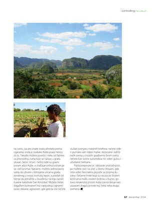 controlling na pauzi
67 decembar 2014.
na svetu, pa ako imate imalo afiniteta prema
cigarama, onda je svakako Kuba pravo mesto
za to. Takođe možete posetiti i neku od fabrika
za proizvodnju ruma koje se nalaze u gradu
(duvan, šećer, limun i nešto rude su glavni
izvozni aduti Kube, a značajan prihod ostvaruje
se i od turizma). Naravno, možete jednostavno
samo da uživate u šetnjama ulicama grada,
posebnog u svojoj oronuloj lepoti, a predah od
šetnje da potražite u osveženju na trgu ispred
čuvene katedrale San Kristobal. Možete šetati
dugačkim bulevarom koji zapljuskuju ogromni
talasi okeana, uglavnom, gde god da ste nećete
slušati zvonjavu mobilnih telefona, nećete vide-
ti poznate vam robne marke, restorane i kafiće
nalik onima u ostalim gradovima širom sveta,
nećete čuti sirene automobila niti videti gužvu i
užurbane meštane...
Topla preporuka je i obilazak unutrašnjosti,
pa možete otići na izlet u dolinu Vinjales, gde
ćete videti fascinatne pejzaže sa poljima du-
vana i šećerne trske koja su rasuta po širokim
kotlinama među visokim brdima, u bujnoj, go-
tovo netaknutoj prirodi. Kuba zaista deluje kao
uspavani dragulj prirode koji čeka neka druga
vremena.
 