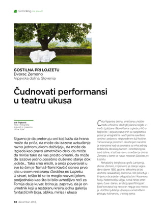 controlling na pauzi
68 decembar 2014.
GOSTILNA PRI LOJZETU
Dvorac Zemono
Vipavska dolina, Slovenija
Sigurno je da preteruju oni koji kažu da hrana
može da priča, da može da izazove uzbuđenje
ravno jednom jakom doživljaju, da može da
izgleda kao pravo umetničko delo, da može
da miriše tako da vas prosto omami, da može
da izazove jedno posebno duševno stanje dok
jedete... Tako smo mislili, a onda poverovali u
sve to čim je Tomaž-Tomi Kavčič doneo prvo
jelo u svom restoranu Gostilna pri Lojzetu.
U stvari, teško bi se to moglo nazvati jelom,
podjednako kao što bi bilo uvredljivo reći za
Tomija da je kuvar. Istina je, zapravo, da je on
umetnik koji u restoranu kreira jednu galeriju
fantastičnih boja, oblika, mirisa i ukusa
Čudnovati performansi
u teatru ukusa
Ce­la Vi­pav­ska do­li­na, sme­šte­na u ko­tli­ni
me­đu vr­ho­vi­ma obli­žnjih pla­ni­na ne­gde iz­
me­đu Lju­blja­ne i No­ve Go­ri­ce iz­gle­da pri­lič­no
baj­ko­vi­to - pej­zaž po­put onih sa raz­gled­ni­ca
po­sut je vi­no­gra­di­ma i voć­nja­ci­ma sa­vr­še­no
ured­no i pe­dant­no ras­po­re­đe­nim duž ko­tli­ne.
Ta fa­sci­na­ci­ja pri­rod­nim okru­že­njem na­ro­či­to
je in­ten­ziv­na kad se po­sma­tra sa vr­ha jed­nog
br­da­šce­ta ob­ra­slog šu­mom i sme­šte­nog na­
sred do­li­ne, a baš na nje­mu sme­šten je dvo­rac
Ze­mo­no u ko­me se na­la­zi re­sto­ran Go­stil­na pri
Loj­ze­tu.
Ne­ka­da­šnji let­nji­ko­vac gro­fa Lan­tji­e­ri­ja,
dvo­rac Ze­mo­no, im­pre­siv­no je zda­nje sa­gra­
đe­no dav­ne 1650. go­di­ne. Ve­ko­vi­ma je bio
uto­či­šte ras­ka­la­šnog plem­stva, što po­tvr­đu­je i
či­nje­ni­ca da je je­dan od go­sti­ju bio i Ka­za­no­va.
Svo­ju he­do­ni­stič­ku ulo­gu, isti­na ne­što iz­me­
nje­nu ču­va i da­nas, jer zbog spe­ci­fič­nog art
food kon­cep­ta ko­ji re­sto­ran ne­gu­je ovo me­sto
je uto­či­šte lju­bi­te­lja uži­va­nja u umet­nič­kom
pri­stu­pu ku­li­nar­stvu iz ce­log sve­ta.
Vuk Tripković
Tekst i fotografije
preuzeti iz magazina
„Wine Style”
 