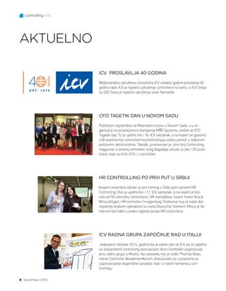 controlling info
8 decembar 2014.
AKTUELNO
ICV PROSLAVLJA 40 GODINA
Međunarodno udruženje controllera ICV sledeće godine proslavlja 40
godina rada. ICV je najveće udruženje controllera na svetu, a ICV Srbija
sa 202 člana je najveće udruženje izvan Nemačke.
CFO TAGETIK DAN U NOVOM SADU
Početkom septembra na Ribarskom ostrvu u Novom Sadu, a u or-
ganizaciji sa prijateljima iz kompanije MI Systems, održan je CFO
Tagetik day. To je ujedno bio i 16. ICV sastanak, a na kojem se govorilo
o BI alatima koji controllerima predstavljaju veliku pomoć u redovnim
poslovnim aktivnostima. Takođe, promovisan je i prvi broj Controlling
magazina. U veseloj atmosferi ovog događaja uživalo je oko 120 pose-
tilaca, koje su činili CFO-i i controlleri.
HR CONTROLLING PO PRVI PUT U SRBIJI
Krajem novembra održan je prvi trening u Srbiji pod nazivom HR
Controlling. Ovo je ujedno bio i 17. ICV sastanak, a na kojem je bilo
više od 50 učesnika, controllera i HR menadžera. Glavni trener bila je
Milica Altgelt, HR controller Crnogorskog Telekoma, koji je inače deo
najvećeg telekom operatera na svetu Deutsche Telekom. Milica je de-
monstrirala kako u praksi izgleda posao HR controllera.
ICV RADNA GRUPA ZAPOČINJE RAD U ITALIJI
Jedanaesti oktobar 2014. godine bio je važan dan za ICV, jer je zajedno
sa italijanskom controlling asocijacijom Asso Controller organizovao
prvu radnu grupu u Milanu. Na sastanku koji je vodio Thomas Biasi,
trener Controller Akademie Munich, diskutovalo se o pravilima za
uspostavljanje dugoročne saradnje, kao i o novim temama u con-
trollingu.
 