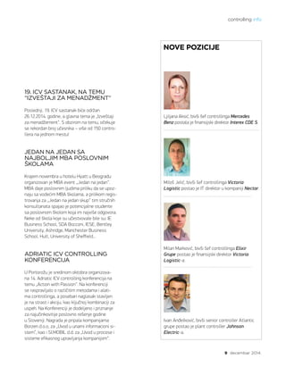 controlling info
9 decembar 2014.
Ljiljana Aksić, bivši šef controllinga Mercedes
Benz postala je finansijski direktor Interex CDE S.
Miloš Jelić, bivši šef controllinga Victoria
Logistic postao je IT direktor u kompaniji Nectar.
Milan Marković, bivši šef controllinga Elixir
Grupe postao je finansijski direktor Victoria
Logistic-a.
Ivan Anđelković, bivši senior controller Atlantic
grupe postao je plant controller Johnson
Electric-a.
19. ICV SASTANAK, NA TEMU
“IZVEŠTAJI ZA MENADŽMENT”
Poslednji, 19. ICV sastanak biće održan
26.12.2014. godine, a glavna tema je „Izveštaji
za menadžement“. S obzirom na temu, očekuje
se rekordan broj učesnika – više od 150 contro-
llera na jednom mestu!
JEDAN NA JEDAN SA
NAJBOLJIM MBA POSLOVNIM
ŠKOLAMA
Krajem novembra u hotelu Hyatt u Beogradu
organizovan je MBA event „Jedan na jedan“.
MBA daje poslovnim ljudima priliku da se upoz-
naju sa vodećim MBA školama, a prilikom regis-
trovanja za „Jedan na jedan skup“ tim stručnih
konsultanata spajao je potencijalne studente
sa poslovnom školom koja im najviše odgovora.
Neke od škola koje su učestvovale bile su: IE
Business School, SDA Bocconi, IESE, Bentley
University, Ashridge, Manchester Business
School, Hult, University of Sheffield...
ADRIATIC ICV CONTROLLING
KONFERENCIJA
U Portorožu je sredinom oktobra organizova-
na 14. Adriatic ICV controlling konferencija na
temu „Action with Passion“. Na konferenciji
se raspravljalo o različitim metodama i alati-
ma controllinga, a poseban naglasak stavljen
je na strast i akciju, kao ključnoj kombinaciji za
uspeh. Na Konferenciji je dodeljeno i priznanje
za najučinkovitije poslovno rešenje godine
u Sloveniji. Nagrada je pripala kompanijama
Borzen d.o.o, za „Uvod u unarni informacioni si-
stem”, kao i SI.MOBIL d.d. za „Uvod u procese i
sisteme efikasnog upravljanja kompanijom“.
NOVE POZICIJE
 